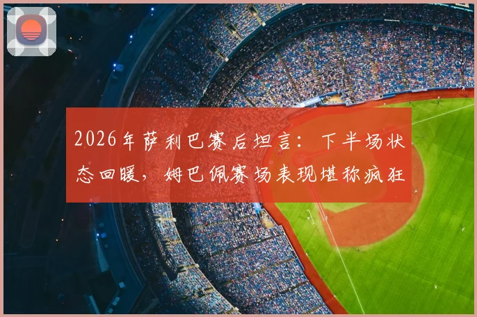 2026年萨利巴赛后坦言：下半场状态回暖，姆巴佩赛场表现堪称疯狂，法国队战术调整解析