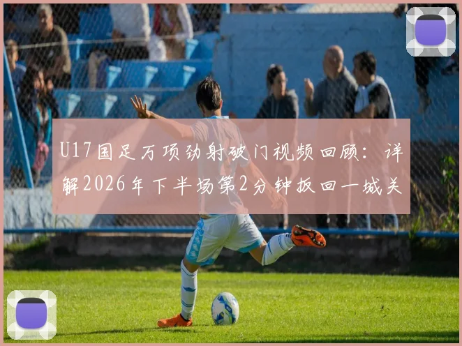 U17国足万项劲射破门视频回顾：详解2026年下半场第2分钟扳回一城关键球，附球员技术分析