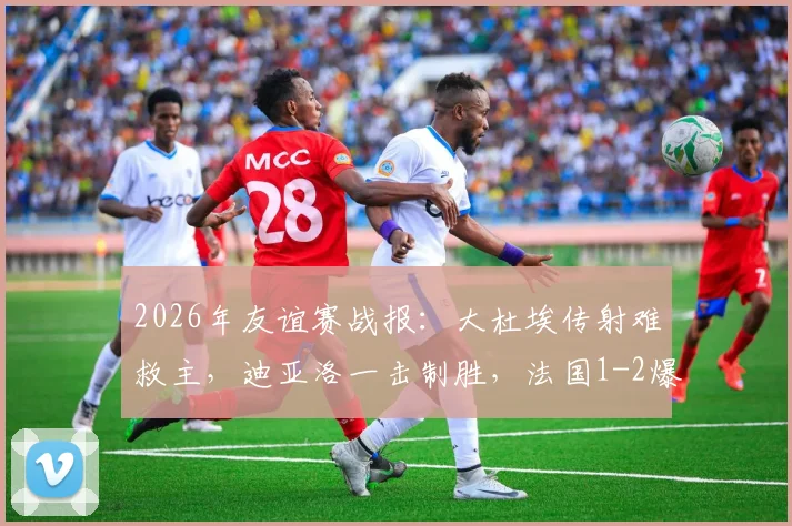 2026年友谊赛战报：大杜埃传射难救主，迪亚洛一击制胜，法国1-2爆冷不敌科特迪瓦深度复盘