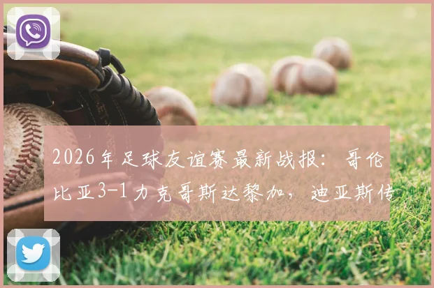 2026年足球友谊赛最新战报：哥伦比亚3-1力克哥斯达黎加，迪亚斯传射建功，J罗再现标志性助攻