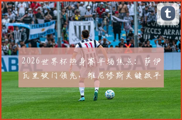 2026世界杯热身赛半场焦点：萨伊瓦里破门领先，维尼修斯关键扳平，巴西1-1战平摩洛哥全回顾