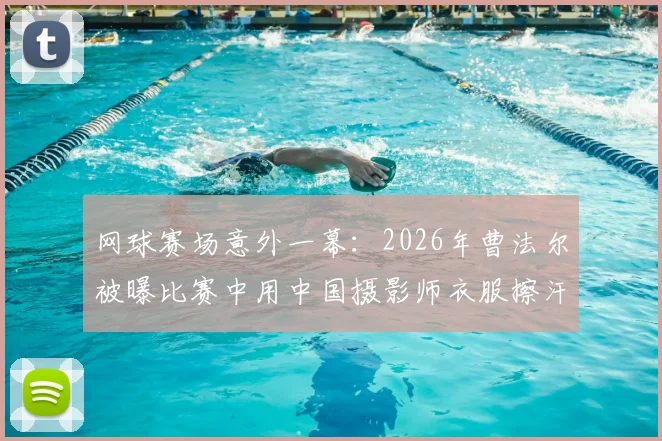 网球赛场意外一幕:2026年曹法尔被曝比赛中用中国摄影师衣服擦汗,引发网友热议
