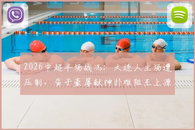 2026中超半场战况：大连人主场遭压制，黄子豪屡献神扑难阻王上源破门，河南队1-0领先