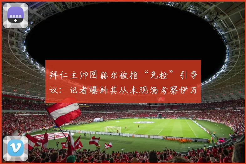 拜仁主帅图赫尔被指“免检”引争议：记者爆料其从未现场考察伊万·托尼在沙特的比赛表现