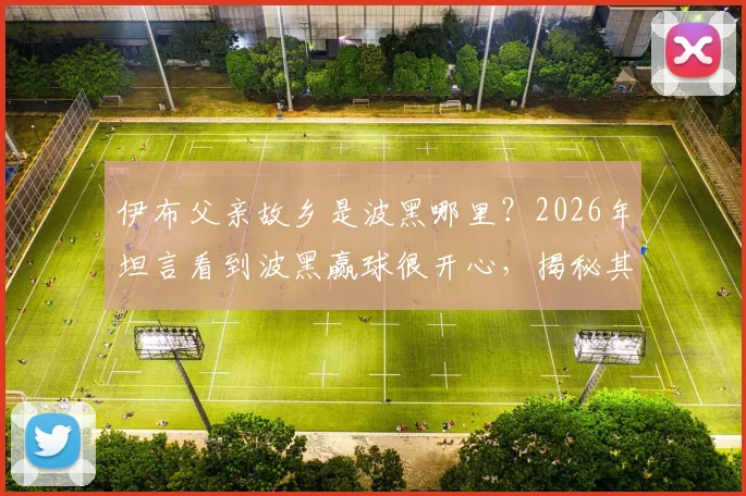 伊布父亲故乡是波黑哪里?2026年坦言看到波黑赢球很开心,揭秘其家族背景与足球情结