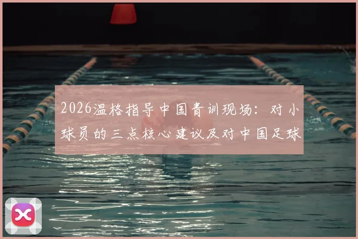 2026温格指导中国青训现场:对小球员的三点核心建议及对中国足球发展的深层启示