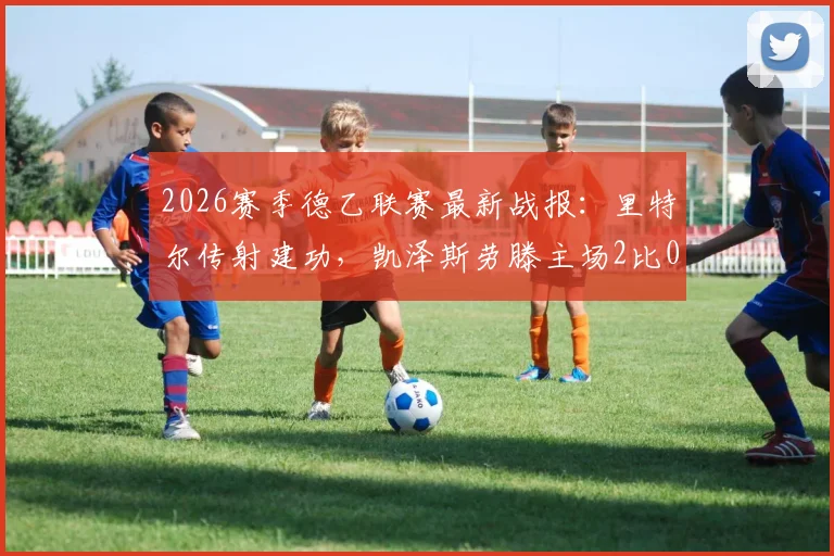 2026赛季德乙联赛最新战报:里特尔传射建功,凯泽斯劳滕主场2比0力克比勒菲尔德,积分榜形势有何变化?