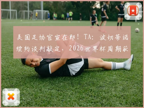 美国足协官宣在即！TA：波切蒂诺续约谈判敲定，2026世界杯周期获四年新约