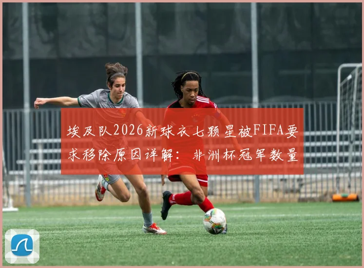 埃及队2026新球衣七颗星被FIFA要求移除原因详解:非洲杯冠军数量与FIFA球衣星星规定冲突分析