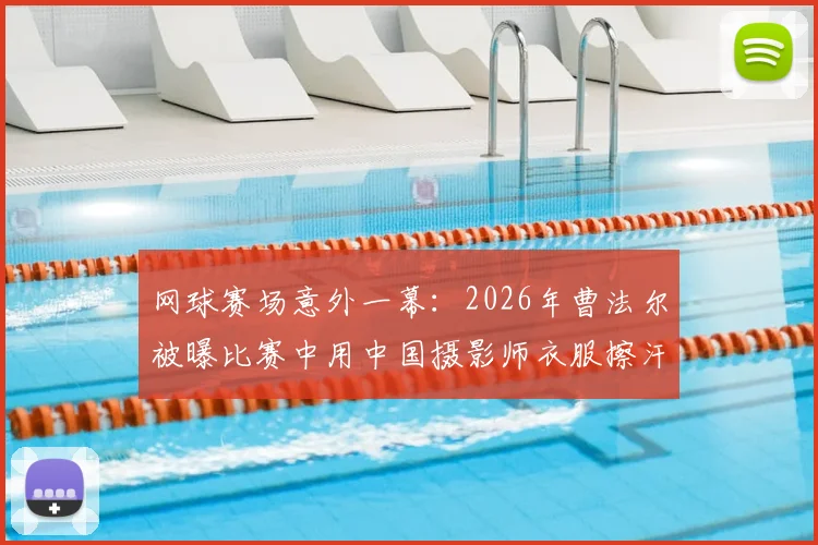 网球赛场意外一幕：2026年曹法尔被曝比赛中用中国摄影师衣服擦汗，引发网友热议