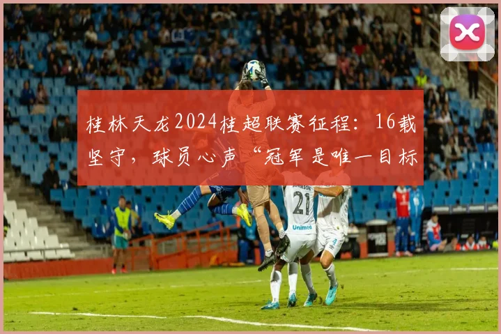 桂林天龙2024桂超联赛征程:16载坚守,球员心声“冠军是唯一目标”,附赛程与主力名单
