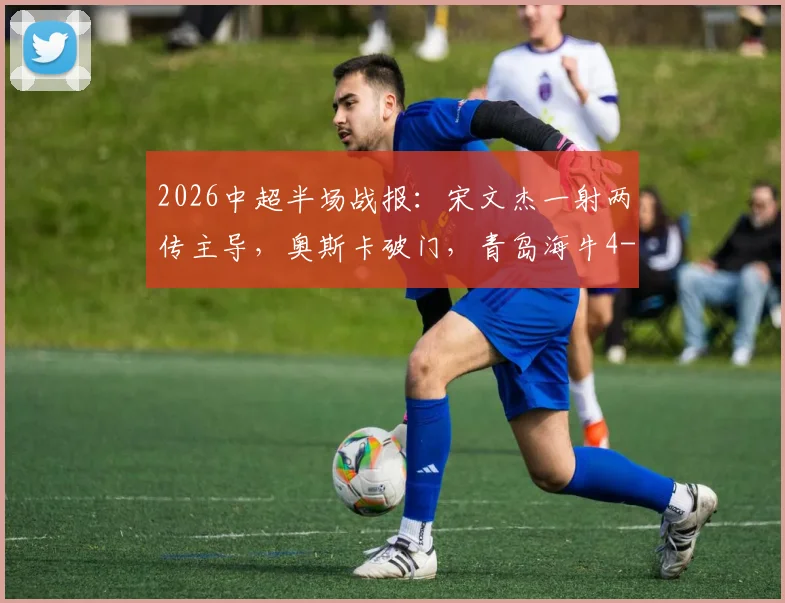 2026中超半场战报:宋文杰一射两传主导,奥斯卡破门,青岛海牛4-2云南玉昆现场直击