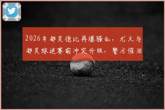 2026年都灵德比再爆骚乱,尤文与都灵球迷赛前冲突升级,警方催泪弹介入始末详解