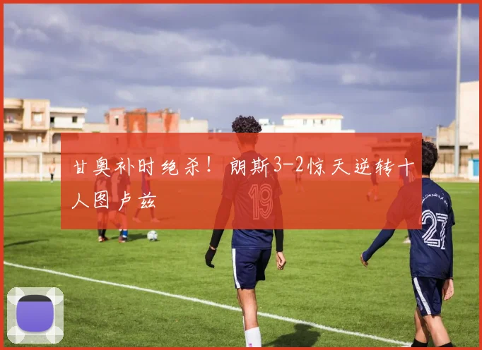 甘奥补时绝杀！朗斯3-2惊天逆转十人图卢兹